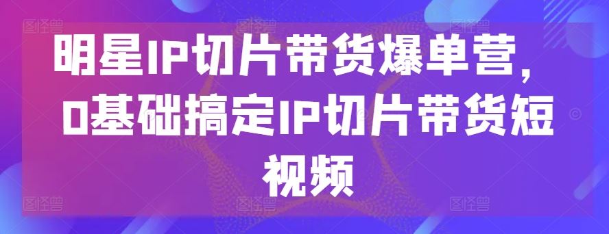 明星IP切片带货爆单营，0基础搞定IP切片带货短视频-泡芙轻资产网创