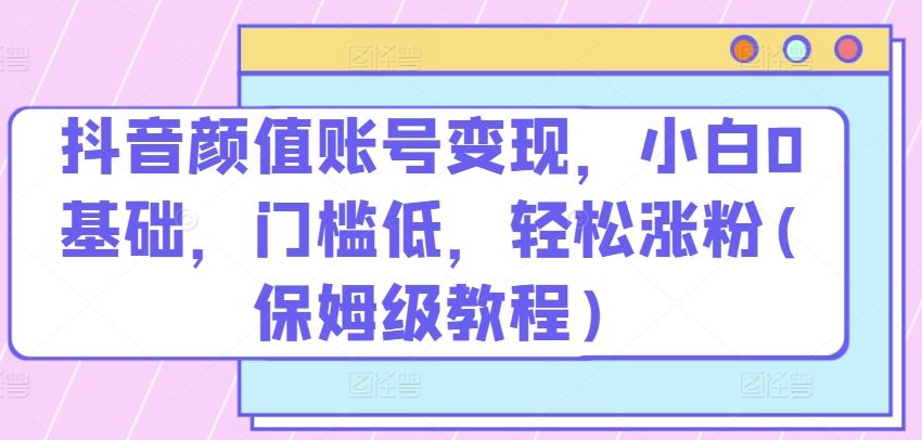 抖音颜值账号变现，小白0基础，门槛低，​轻松涨粉(保姆级教程)【揭秘】-泡芙轻资产网创