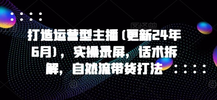 打造运营型主播(更新24年6月)，实操录屏，话术拆解，自然流带货打法-泡芙轻资产网创