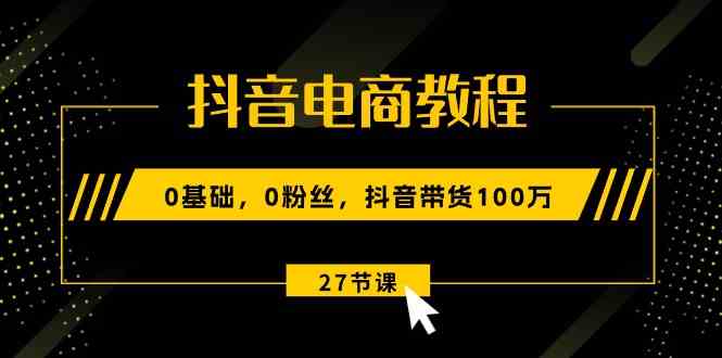 抖音电商教程：0基础，0粉丝，抖音带货100万（27节视频课）-泡芙轻资产网创