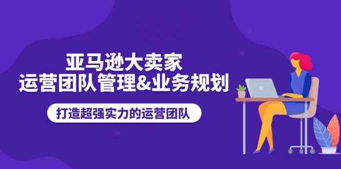 亚马逊大卖家运营团队管理&业务规划，打造超强实力的运营团队-泡芙轻资产网创