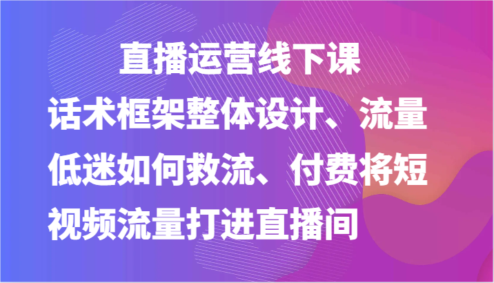 直播运营线下课-话术框架整体设计、流量低迷如何救流、付费将短视频流量打进直播间-泡芙轻资产网创