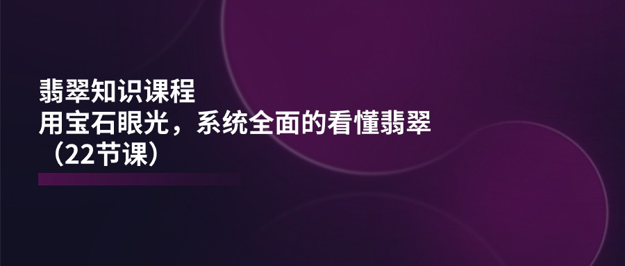 翡翠知识课程，用宝石眼光，系统全面的看懂翡翠（22节课）-泡芙轻资产网创