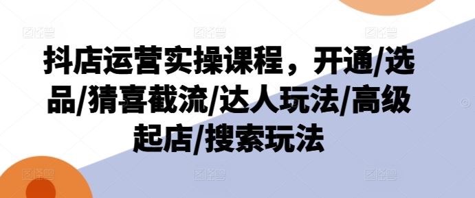 抖店运营实操课程，开通/选品/猜喜截流/达人玩法/高级起店/搜索玩法-泡芙轻资产网创