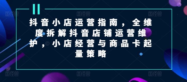 抖音小店运营指南，全维度拆解抖音店铺运营维护，小店经营与商品卡起量策略-泡芙轻资产网创