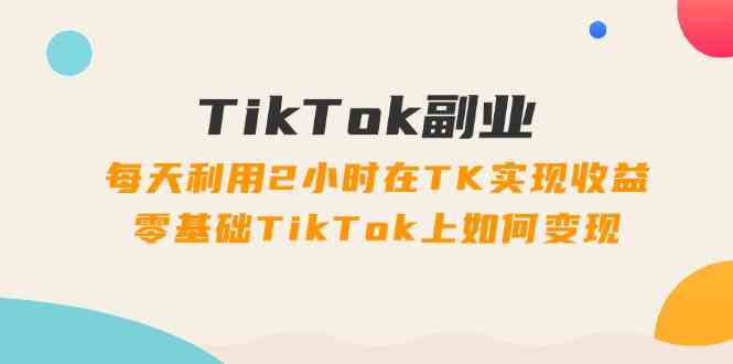 TikTok副业课：每天利用2小时在TK实现收益，零基础TikTok上如何变现（34节）-泡芙轻资产网创