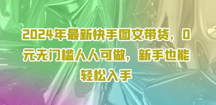 2024年最新快手图文带货，0元无门槛人人可做，新手也能轻松入手-泡芙轻资产网创