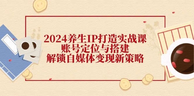 2024养生IP打造实战课：账号定位与搭建，解锁自媒体变现新策略-泡芙轻资产网创