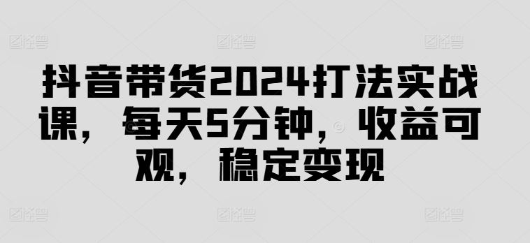 抖音带货2024打法实战课，每天5分钟，收益可观，稳定变现【揭秘】-泡芙轻资产网创