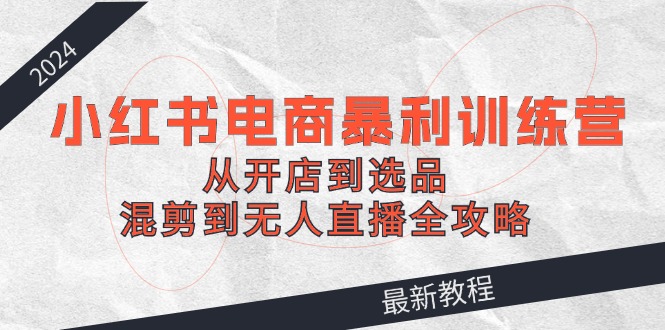 2024小红书电商暴利训练营：从开店到选品，混剪到无人直播全攻略-泡芙轻资产网创