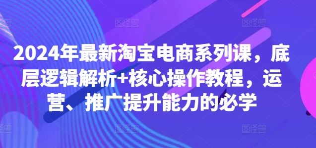 2024年最新淘宝电商系列课，底层逻辑解析+核心操作教程，运营、推广提升能力的必学-泡芙轻资产网创