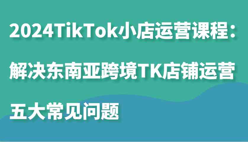 2024TikTok小店运营课程：解决东南亚跨境TK店铺运营五大常见问题-泡芙轻资产网创