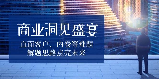 （13845期）商业洞见盛宴，直面客户、内卷等难题，解题思路点亮未来-泡芙轻资产网创