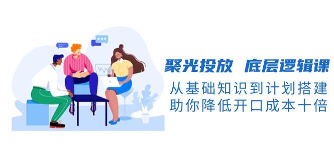 （13844期）聚光投放 底层逻辑课，从基础知识到计划搭建，助你降低开口成本十倍-泡芙轻资产网创